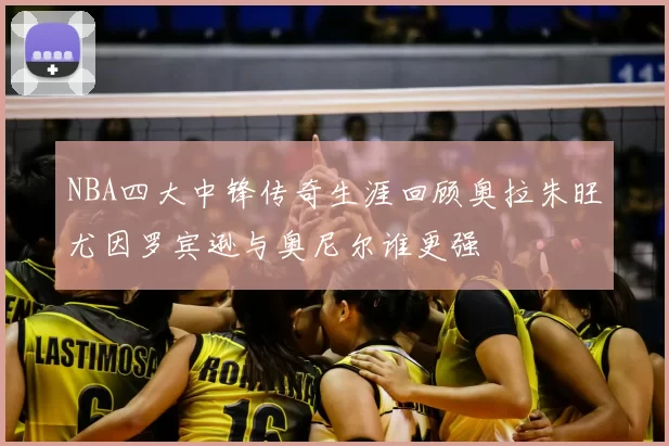 NBA四大中锋传奇生涯回顾奥拉朱旺尤因罗宾逊与奥尼尔谁更强