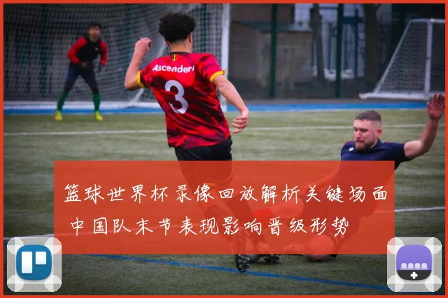 篮球世界杯录像回放解析关键场面 中国队末节表现影响晋级形势