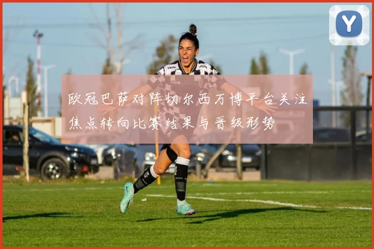欧冠巴萨对阵切尔西万博平台关注焦点转向比赛结果与晋级形势