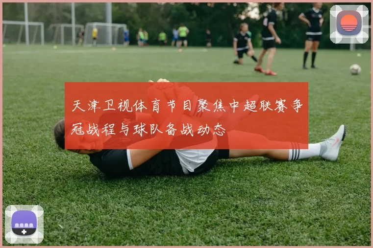 天津卫视体育节目聚焦中超联赛争冠战程与球队备战动态