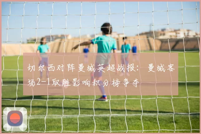切尔西对阵曼城英超战报：曼城客场2-1取胜影响积分榜争夺