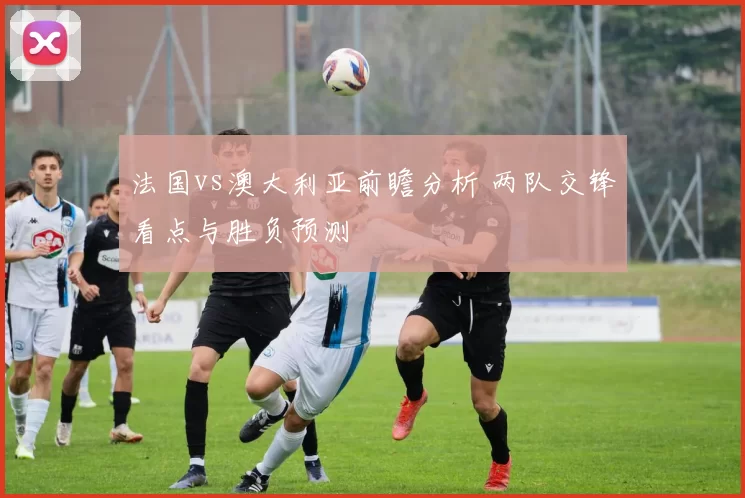 法国vs澳大利亚前瞻分析 两队交锋看点与胜负预测