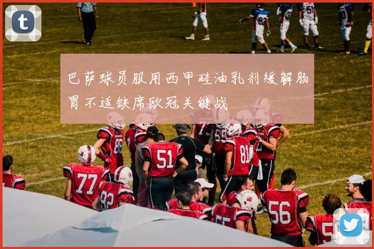 巴萨球员服用西甲硅油乳剂缓解肠胃不适缺席欧冠关键战
