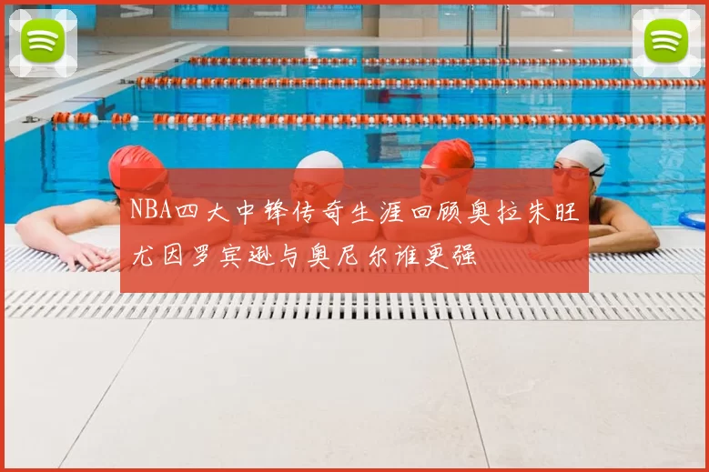 NBA四大中锋传奇生涯回顾奥拉朱旺尤因罗宾逊与奥尼尔谁更强