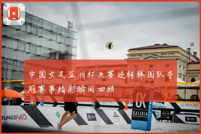 中国女足亚洲杯决赛逆转韩国队夺冠赛事精彩瞬间回顾