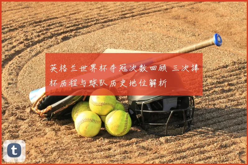 英格兰世界杯夺冠次数回顾 三次捧杯历程与球队历史地位解析