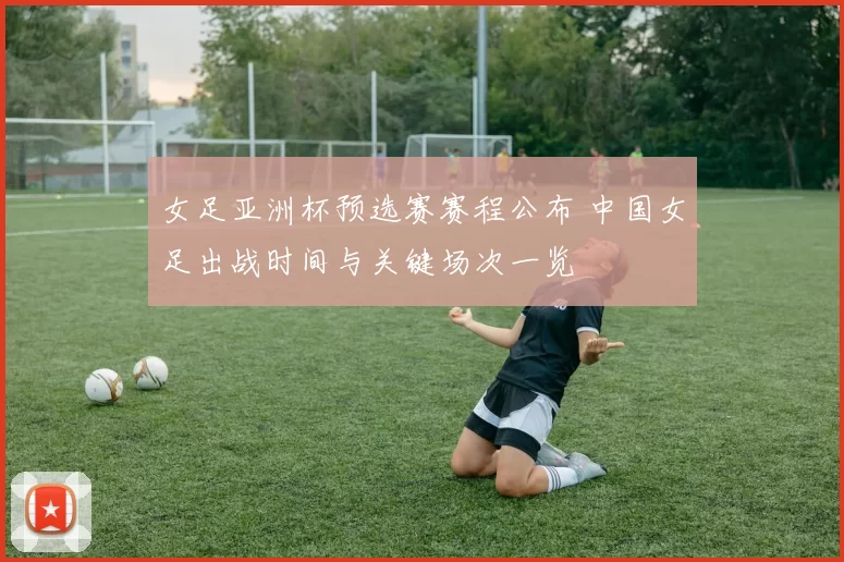 女足亚洲杯预选赛赛程公布 中国女足出战时间与关键场次一览