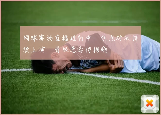 网球赛场直播进行中　焦点对决持续上演　晋级悬念待揭晓