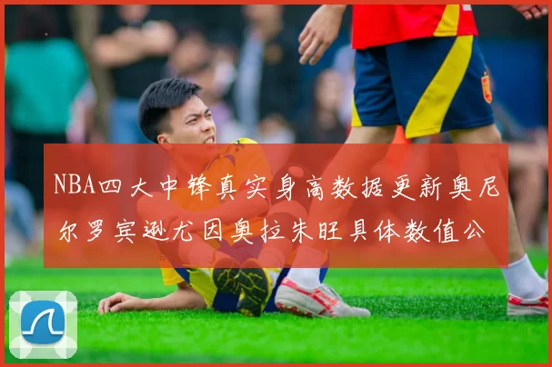 NBA四大中锋真实身高数据更新奥尼尔罗宾逊尤因奥拉朱旺具体数值公布