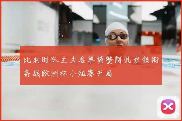 比利时队主力名单调整阿扎尔领衔备战欧洲杯小组赛开局