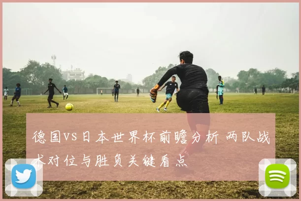 德国vs日本世界杯前瞻分析 两队战术对位与胜负关键看点
