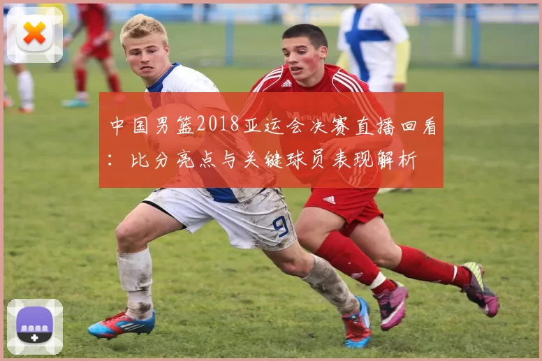 中国男篮2018亚运会决赛直播回看：比分亮点与关键球员表现解析