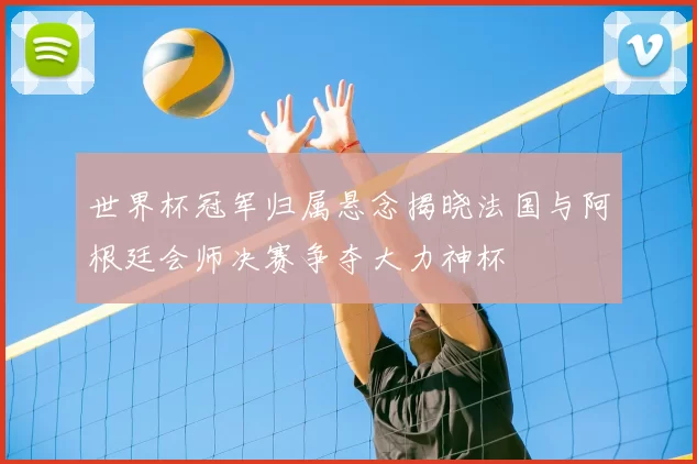 世界杯冠军归属悬念揭晓法国与阿根廷会师决赛争夺大力神杯