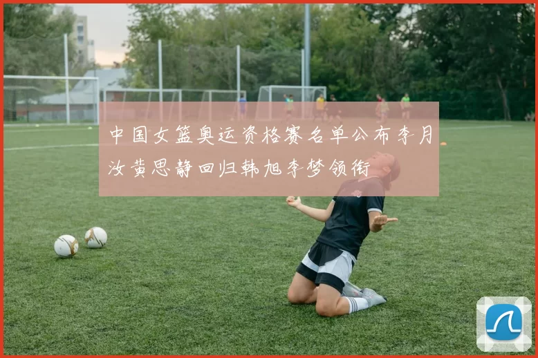 中国女篮奥运资格赛名单公布李月汝黄思静回归韩旭李梦领衔