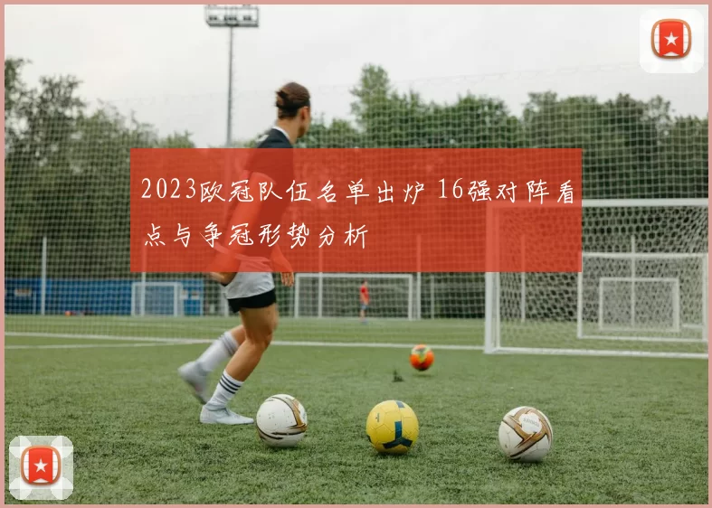 2023欧冠队伍名单出炉 16强对阵看点与争冠形势分析