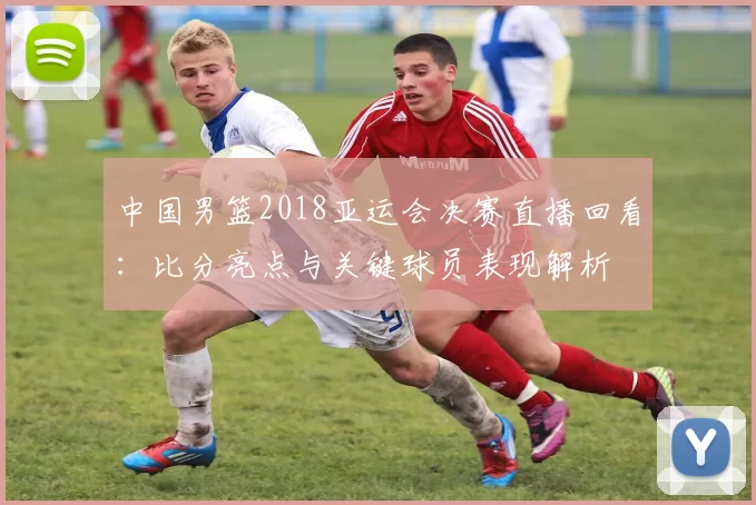 中国男篮2018亚运会决赛直播回看：比分亮点与关键球员表现解析
