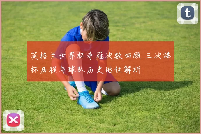 英格兰世界杯夺冠次数回顾 三次捧杯历程与球队历史地位解析