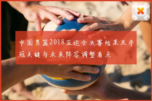 中国男篮2018亚运会决赛结果及夺冠关键与未来阵容调整看点