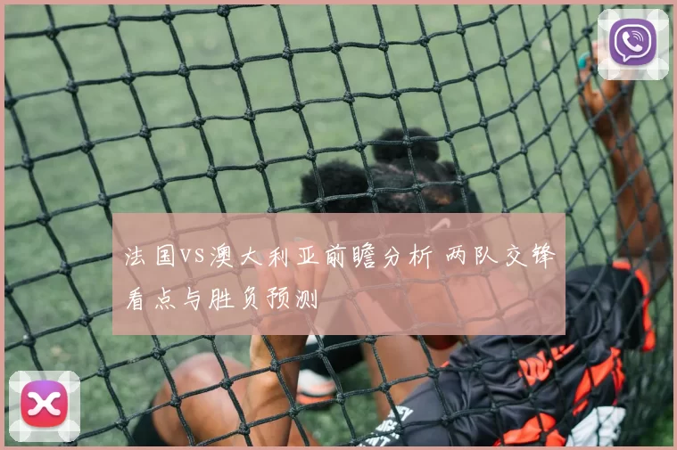 法国vs澳大利亚前瞻分析 两队交锋看点与胜负预测