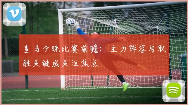 皇马今晚比赛前瞻：主力阵容与取胜关键成关注焦点