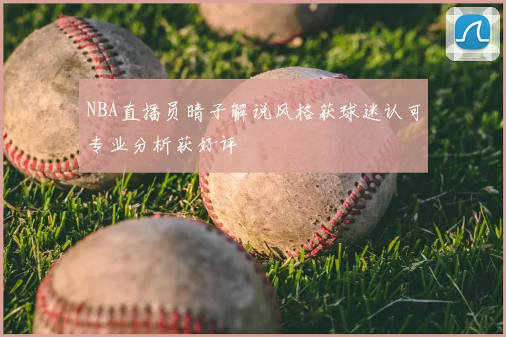 NBA直播员晴子解说风格获球迷认可专业分析获好评