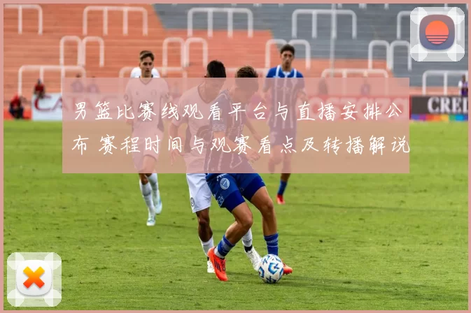 男篮比赛线观看平台与直播安排公布 赛程时间与观赛看点及转播解说信息