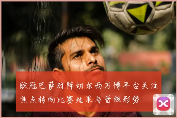 欧冠巴萨对阵切尔西万博平台关注焦点转向比赛结果与晋级形势