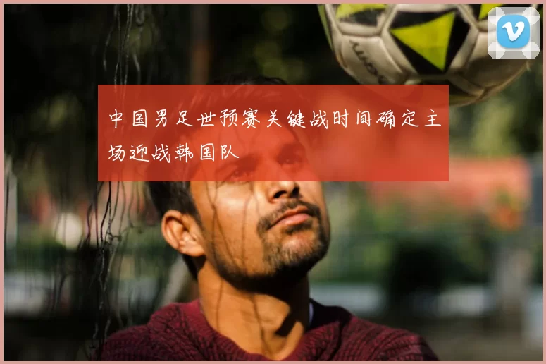中国男足世预赛关键战时间确定主场迎战韩国队