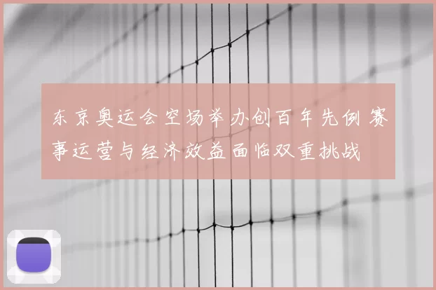 东京奥运会空场举办创百年先例 赛事运营与经济效益面临双重挑战