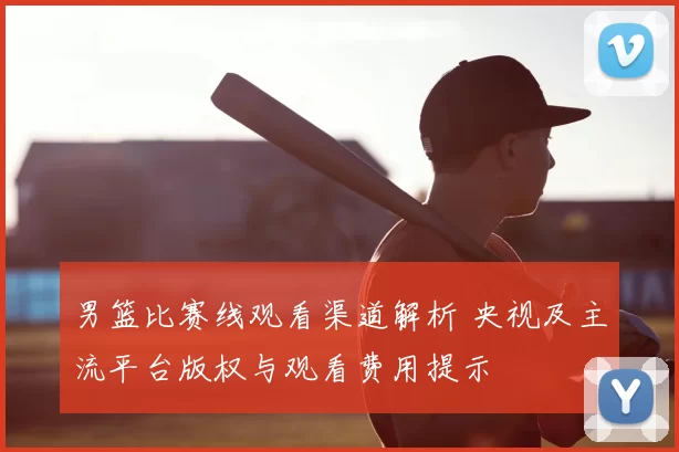 男篮比赛线观看渠道解析 央视及主流平台版权与观看费用提示