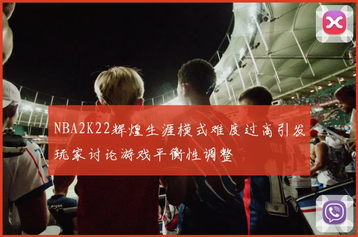 NBA2K22辉煌生涯模式难度过高引发玩家讨论游戏平衡性调整
