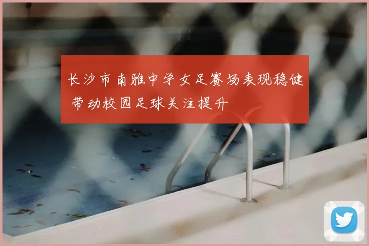 长沙市南雅中学女足赛场表现稳健 带动校园足球关注提升