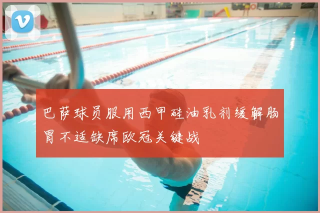 巴萨球员服用西甲硅油乳剂缓解肠胃不适缺席欧冠关键战