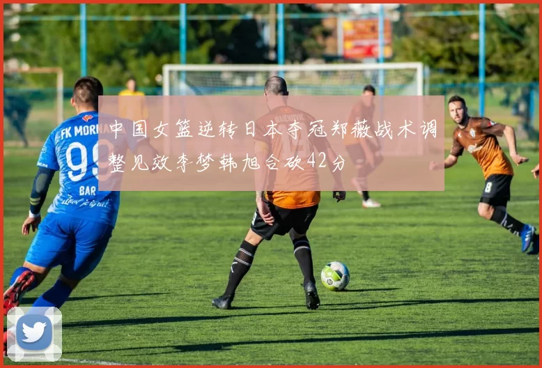 中国女篮逆转日本夺冠郑薇战术调整见效李梦韩旭合砍42分