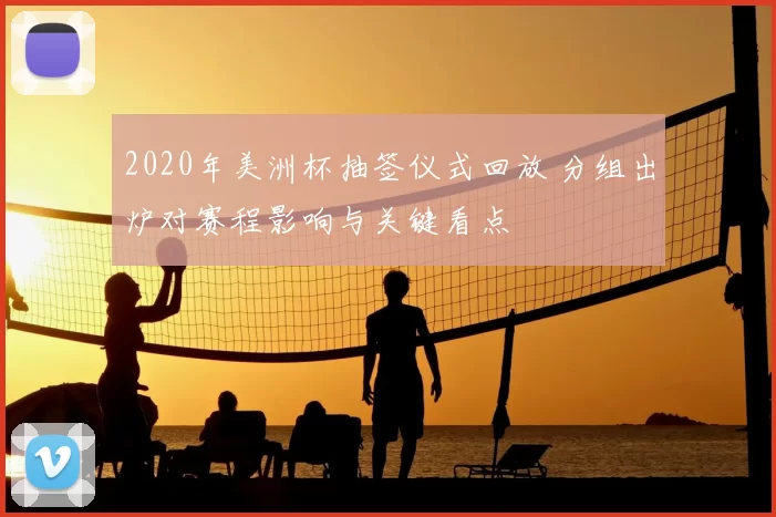 2020年美洲杯抽签仪式回放 分组出炉对赛程影响与关键看点