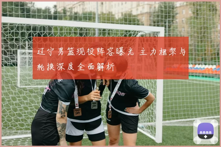辽宁男篮现役阵容曝光 主力框架与轮换深度全面解析