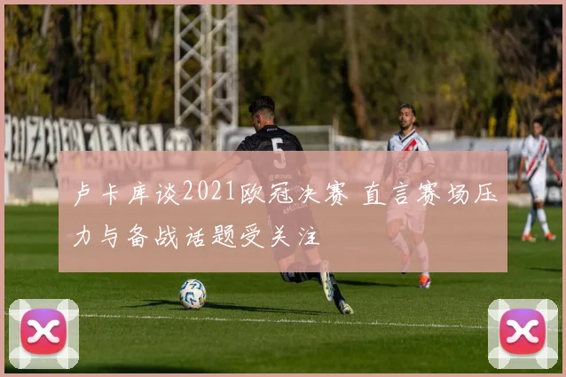 卢卡库谈2021欧冠决赛 直言赛场压力与备战话题受关注