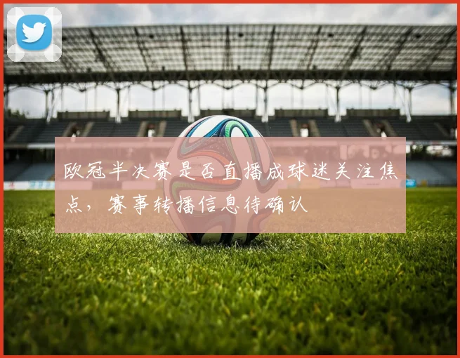 欧冠半决赛是否直播成球迷关注焦点,赛事转播信息待确认
