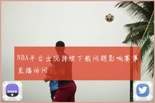 NBA平台出现持续下载问题影响赛事直播访问